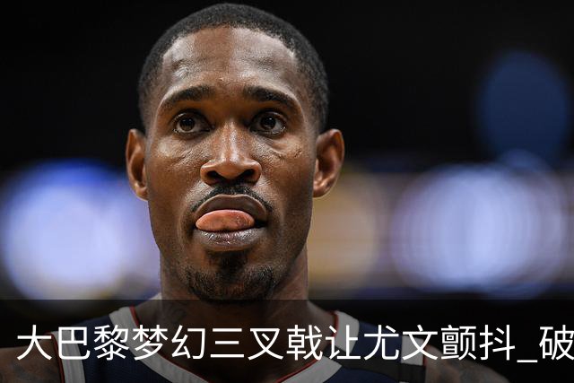 大巴黎梦幻三叉戟让尤文颤抖 破咒良机到来？